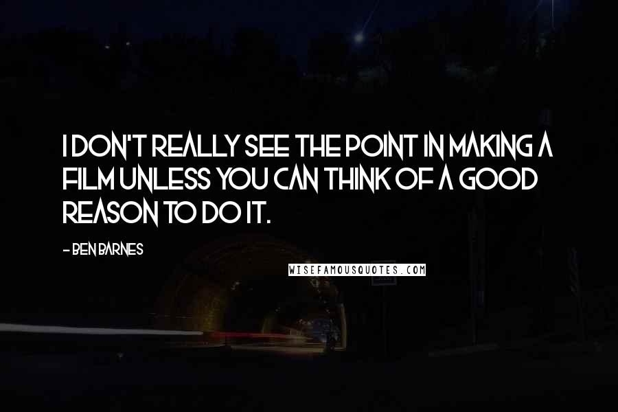 Ben Barnes Quotes: I don't really see the point in making a film unless you can think of a good reason to do it.