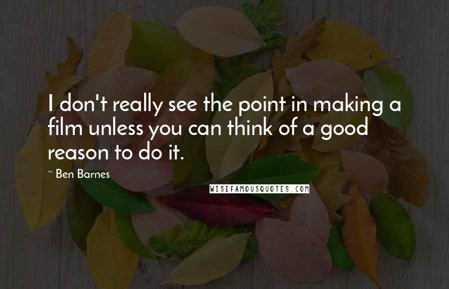 Ben Barnes Quotes: I don't really see the point in making a film unless you can think of a good reason to do it.