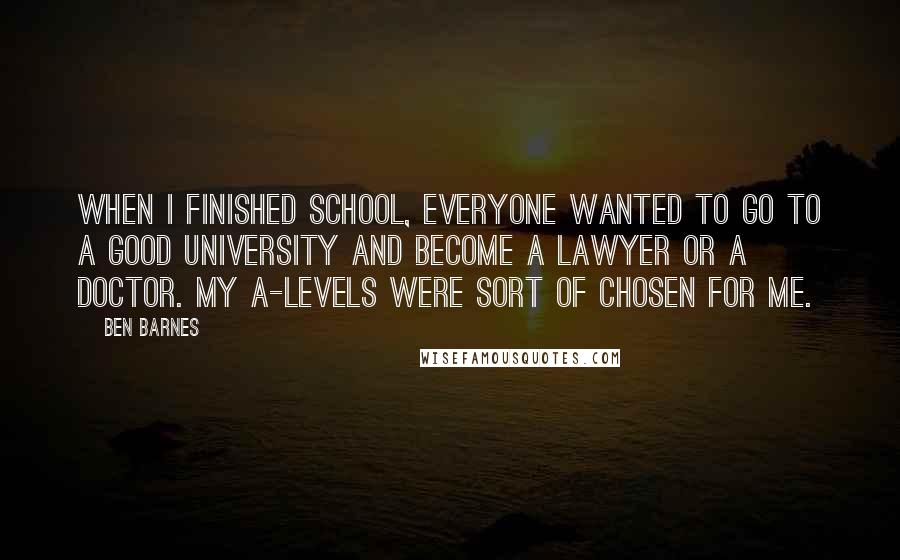 Ben Barnes Quotes: When I finished school, everyone wanted to go to a good university and become a lawyer or a doctor. My A-levels were sort of chosen for me.