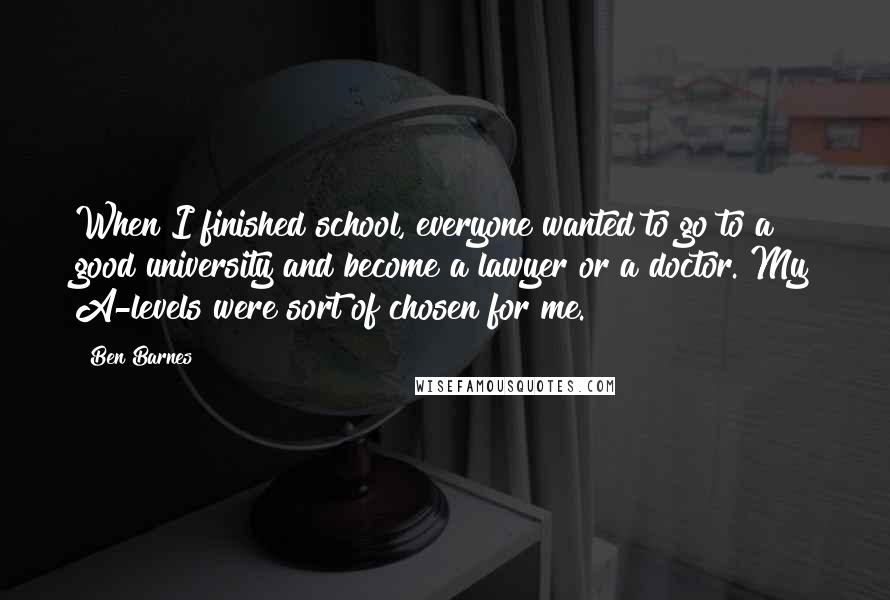 Ben Barnes Quotes: When I finished school, everyone wanted to go to a good university and become a lawyer or a doctor. My A-levels were sort of chosen for me.
