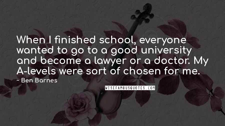 Ben Barnes Quotes: When I finished school, everyone wanted to go to a good university and become a lawyer or a doctor. My A-levels were sort of chosen for me.