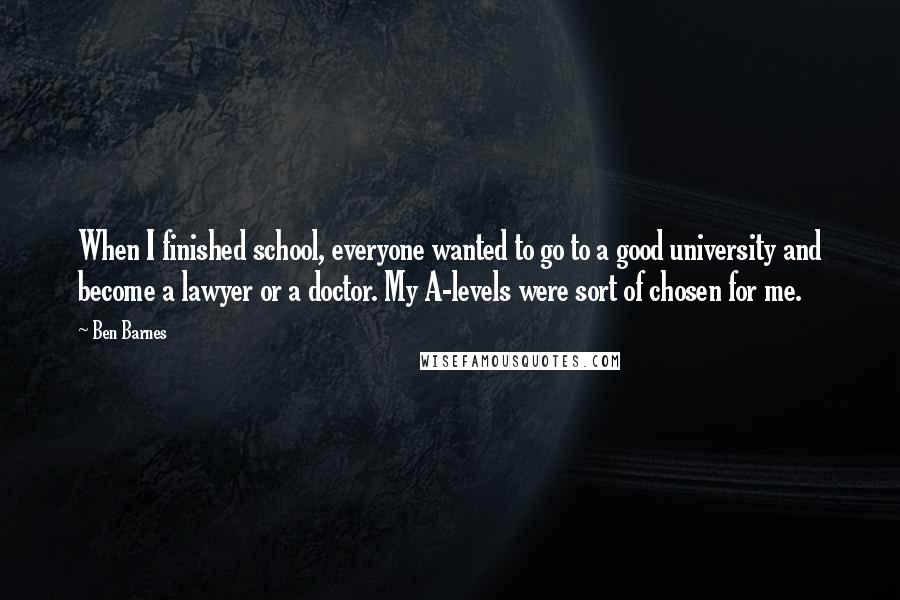 Ben Barnes Quotes: When I finished school, everyone wanted to go to a good university and become a lawyer or a doctor. My A-levels were sort of chosen for me.
