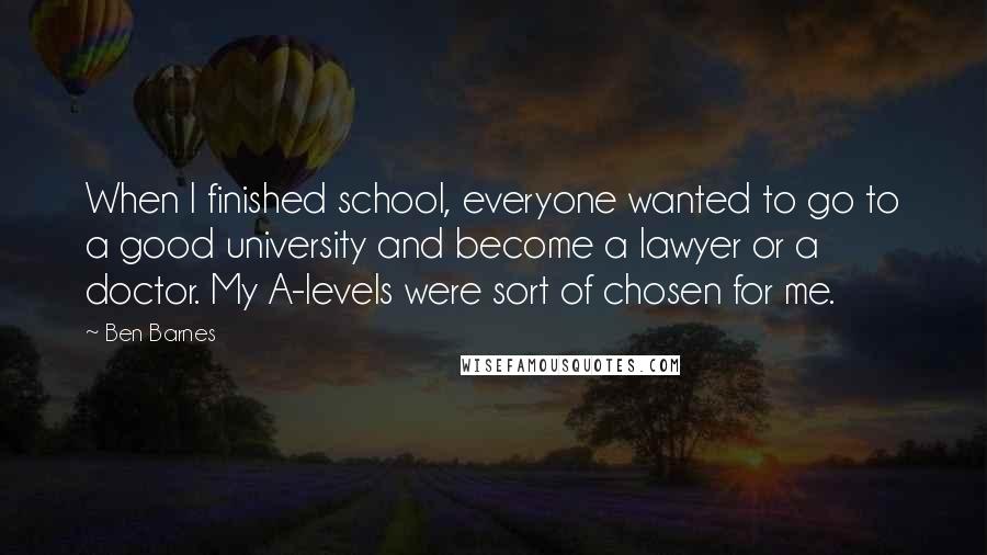 Ben Barnes Quotes: When I finished school, everyone wanted to go to a good university and become a lawyer or a doctor. My A-levels were sort of chosen for me.