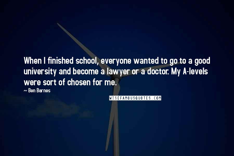 Ben Barnes Quotes: When I finished school, everyone wanted to go to a good university and become a lawyer or a doctor. My A-levels were sort of chosen for me.