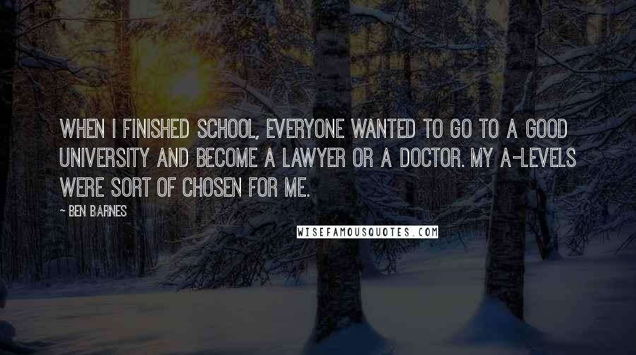 Ben Barnes Quotes: When I finished school, everyone wanted to go to a good university and become a lawyer or a doctor. My A-levels were sort of chosen for me.