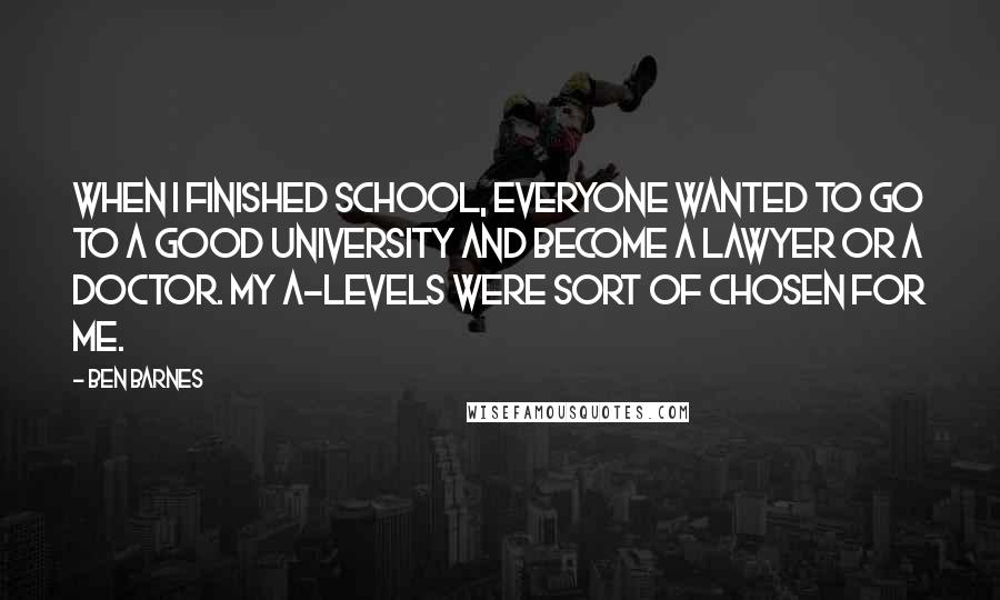 Ben Barnes Quotes: When I finished school, everyone wanted to go to a good university and become a lawyer or a doctor. My A-levels were sort of chosen for me.