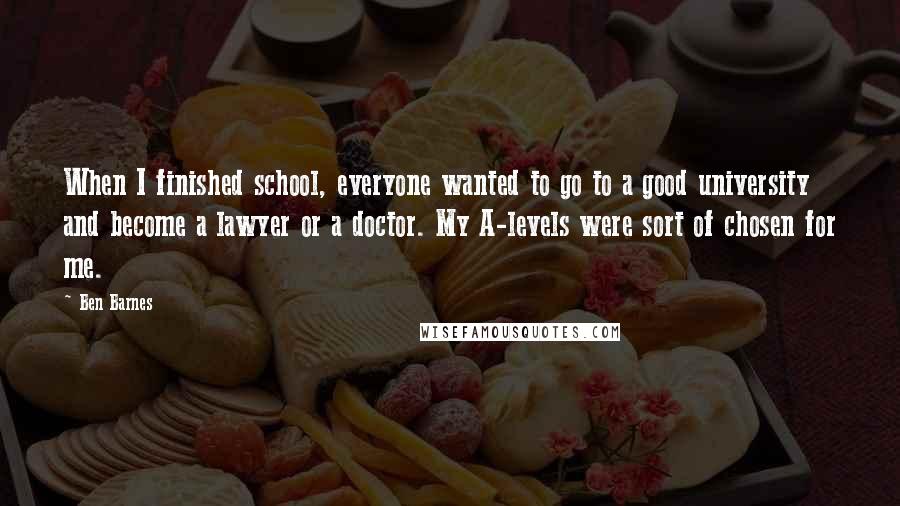 Ben Barnes Quotes: When I finished school, everyone wanted to go to a good university and become a lawyer or a doctor. My A-levels were sort of chosen for me.