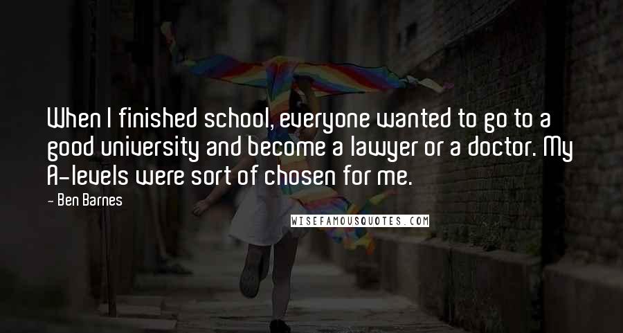 Ben Barnes Quotes: When I finished school, everyone wanted to go to a good university and become a lawyer or a doctor. My A-levels were sort of chosen for me.
