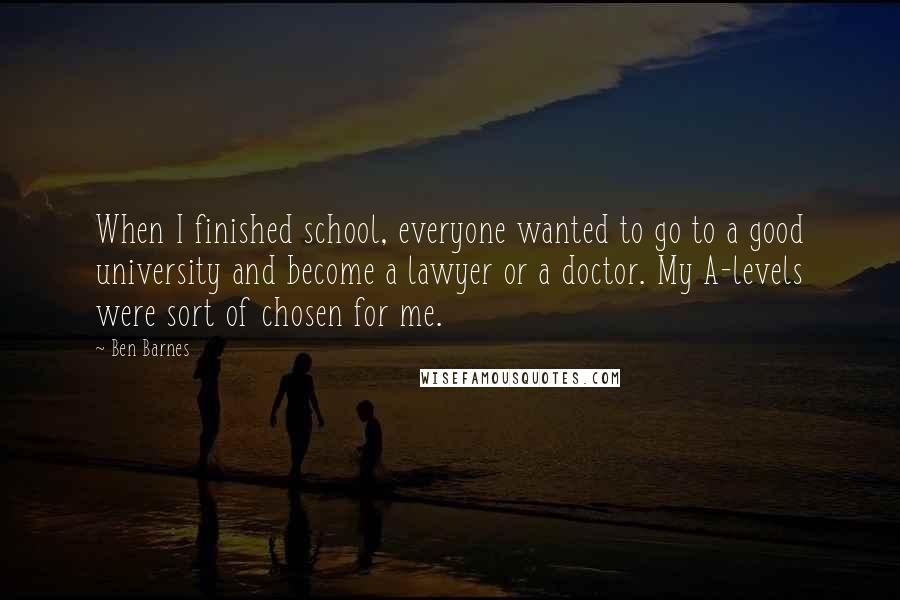 Ben Barnes Quotes: When I finished school, everyone wanted to go to a good university and become a lawyer or a doctor. My A-levels were sort of chosen for me.