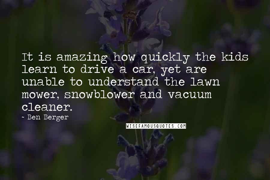 Ben Berger Quotes: It is amazing how quickly the kids learn to drive a car, yet are unable to understand the lawn mower, snowblower and vacuum cleaner.