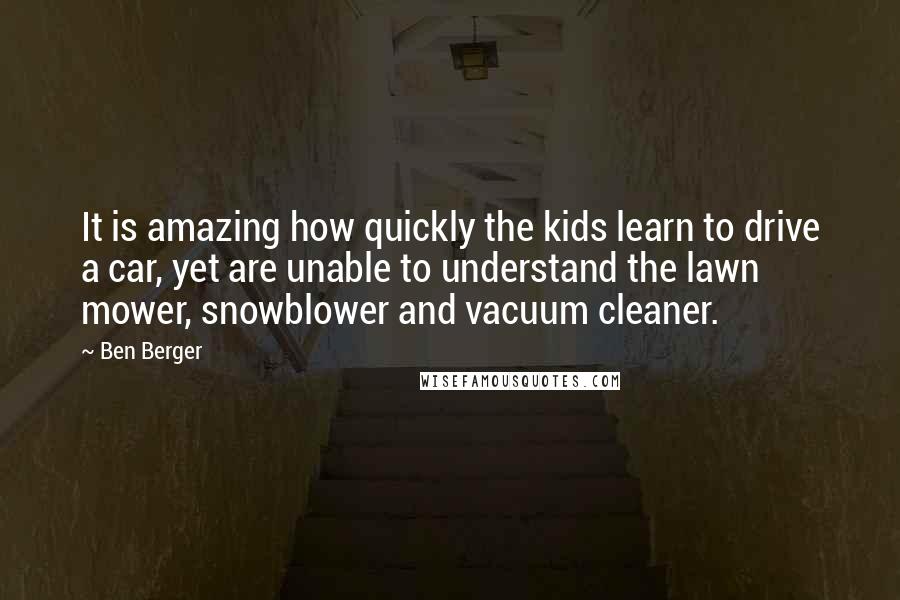 Ben Berger Quotes: It is amazing how quickly the kids learn to drive a car, yet are unable to understand the lawn mower, snowblower and vacuum cleaner.