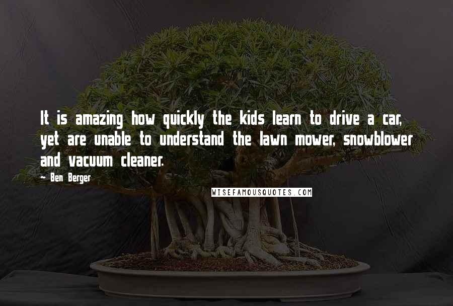 Ben Berger Quotes: It is amazing how quickly the kids learn to drive a car, yet are unable to understand the lawn mower, snowblower and vacuum cleaner.