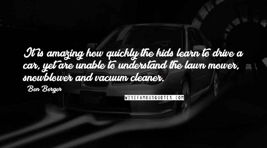 Ben Berger Quotes: It is amazing how quickly the kids learn to drive a car, yet are unable to understand the lawn mower, snowblower and vacuum cleaner.