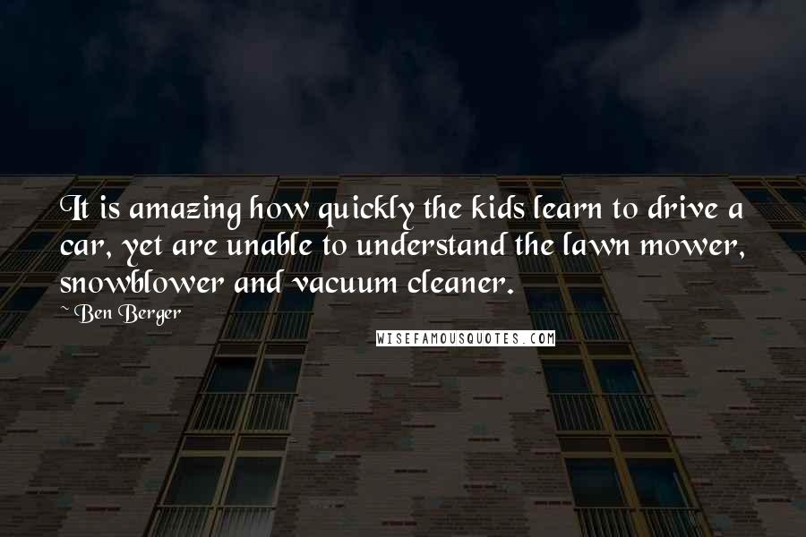 Ben Berger Quotes: It is amazing how quickly the kids learn to drive a car, yet are unable to understand the lawn mower, snowblower and vacuum cleaner.