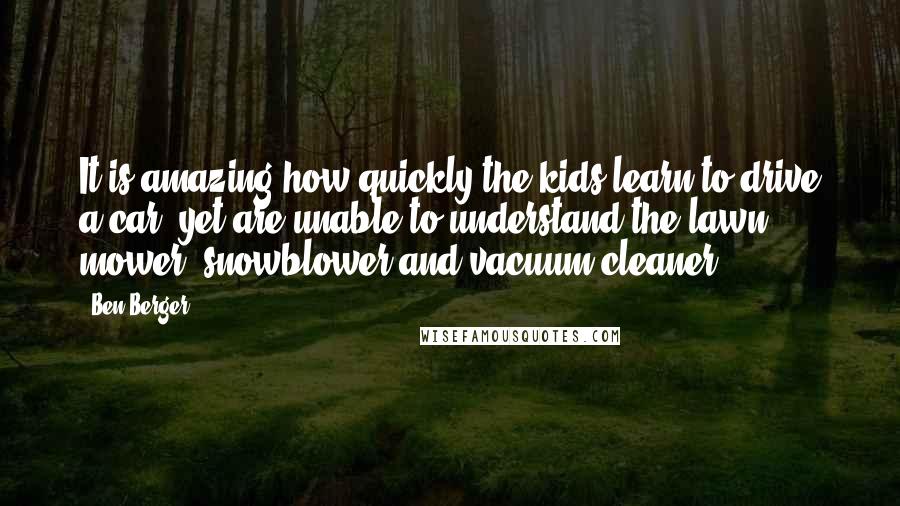 Ben Berger Quotes: It is amazing how quickly the kids learn to drive a car, yet are unable to understand the lawn mower, snowblower and vacuum cleaner.