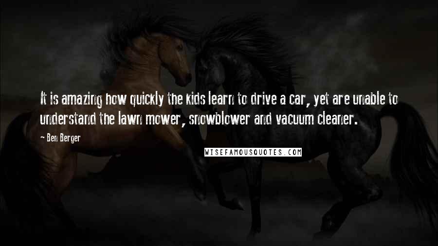 Ben Berger Quotes: It is amazing how quickly the kids learn to drive a car, yet are unable to understand the lawn mower, snowblower and vacuum cleaner.