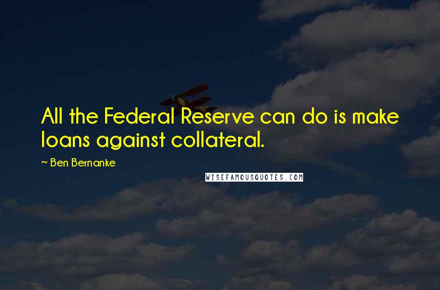 Ben Bernanke Quotes: All the Federal Reserve can do is make loans against collateral.