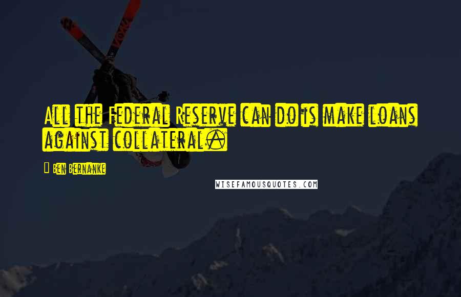 Ben Bernanke Quotes: All the Federal Reserve can do is make loans against collateral.