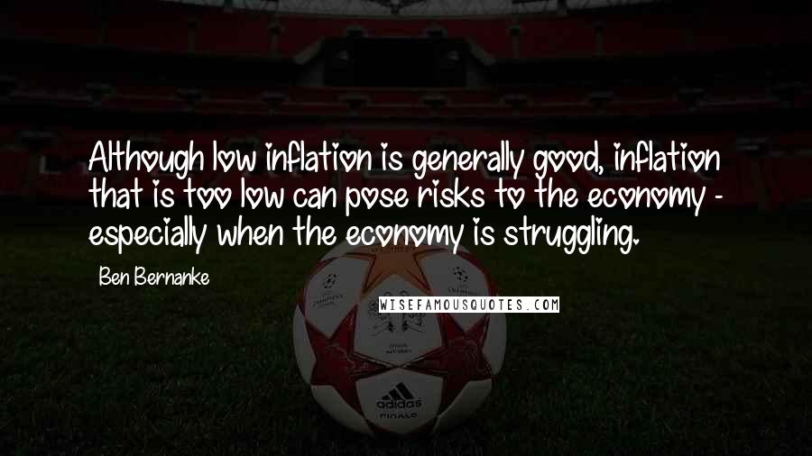 Ben Bernanke Quotes: Although low inflation is generally good, inflation that is too low can pose risks to the economy - especially when the economy is struggling.