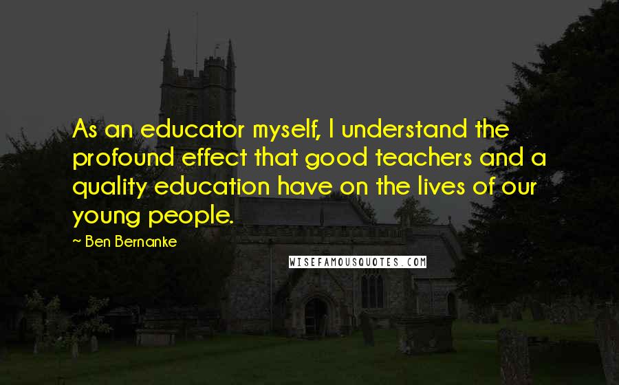 Ben Bernanke Quotes: As an educator myself, I understand the profound effect that good teachers and a quality education have on the lives of our young people.