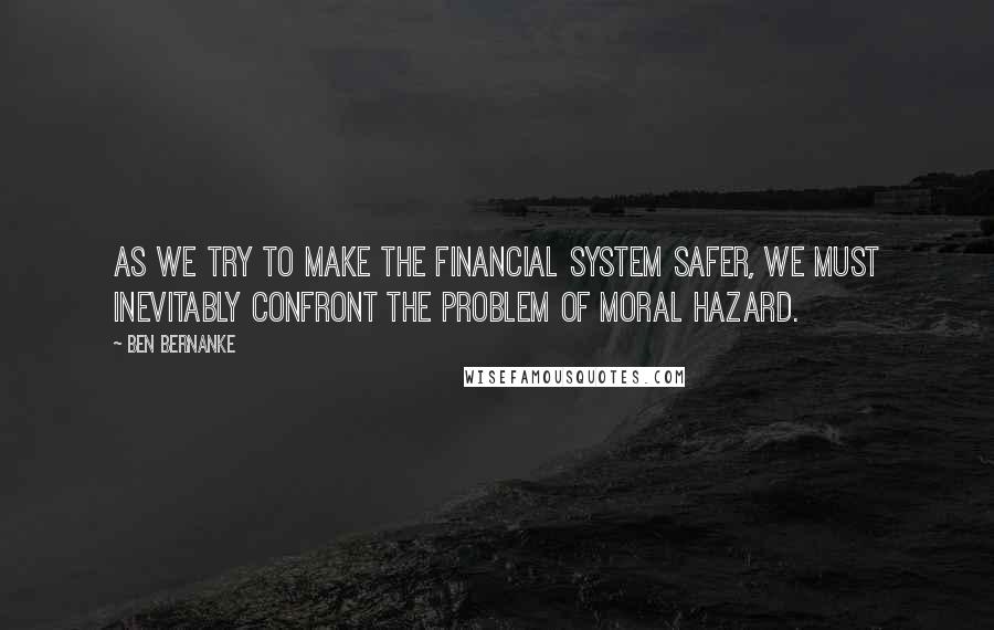 Ben Bernanke Quotes: As we try to make the financial system safer, we must inevitably confront the problem of moral hazard.