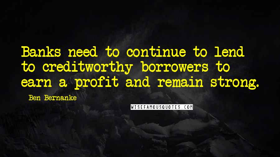 Ben Bernanke Quotes: Banks need to continue to lend to creditworthy borrowers to earn a profit and remain strong.