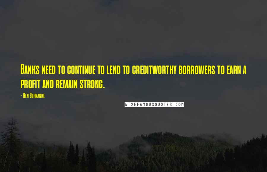Ben Bernanke Quotes: Banks need to continue to lend to creditworthy borrowers to earn a profit and remain strong.