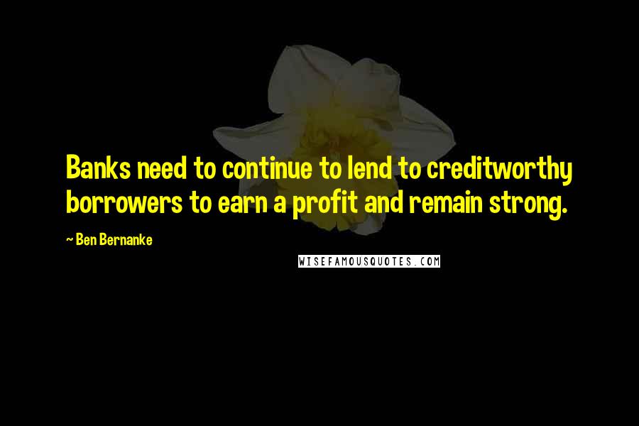 Ben Bernanke Quotes: Banks need to continue to lend to creditworthy borrowers to earn a profit and remain strong.