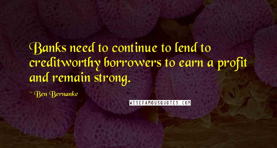 Ben Bernanke Quotes: Banks need to continue to lend to creditworthy borrowers to earn a profit and remain strong.