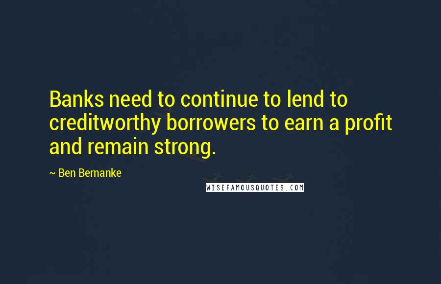 Ben Bernanke Quotes: Banks need to continue to lend to creditworthy borrowers to earn a profit and remain strong.