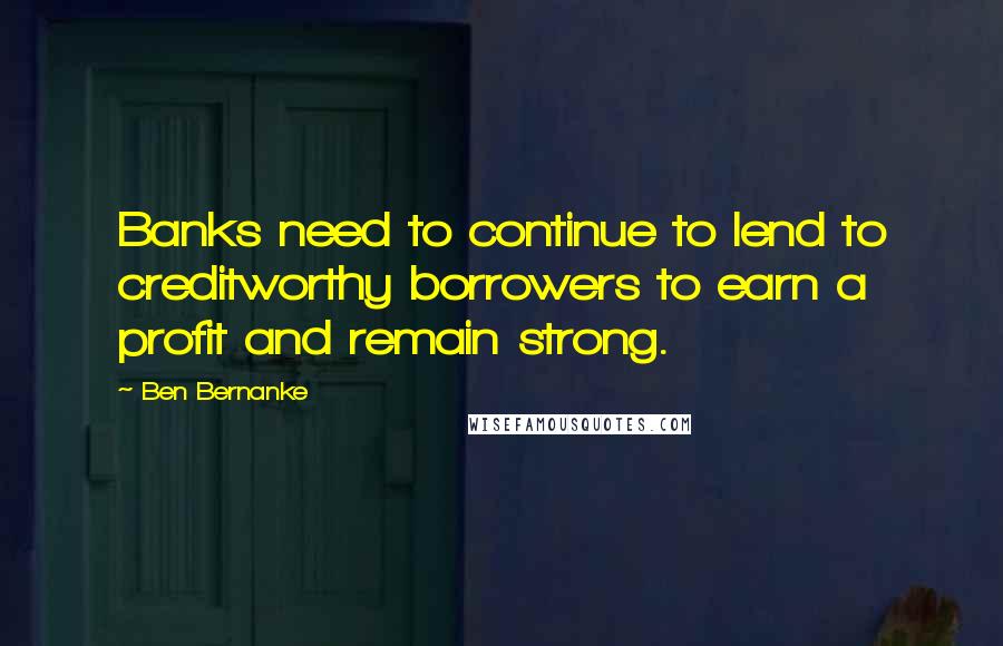 Ben Bernanke Quotes: Banks need to continue to lend to creditworthy borrowers to earn a profit and remain strong.