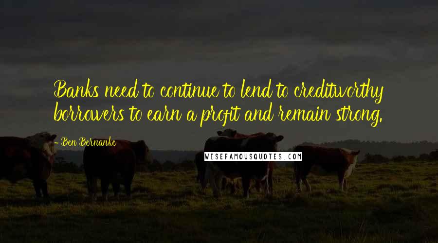 Ben Bernanke Quotes: Banks need to continue to lend to creditworthy borrowers to earn a profit and remain strong.