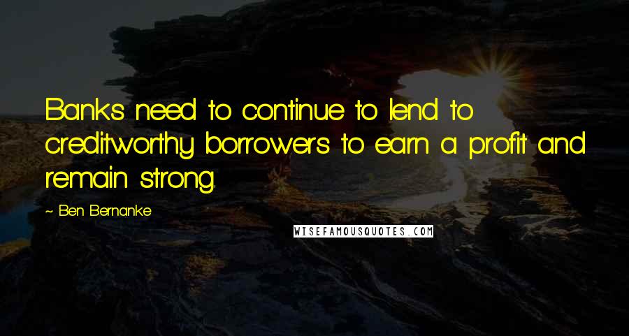 Ben Bernanke Quotes: Banks need to continue to lend to creditworthy borrowers to earn a profit and remain strong.