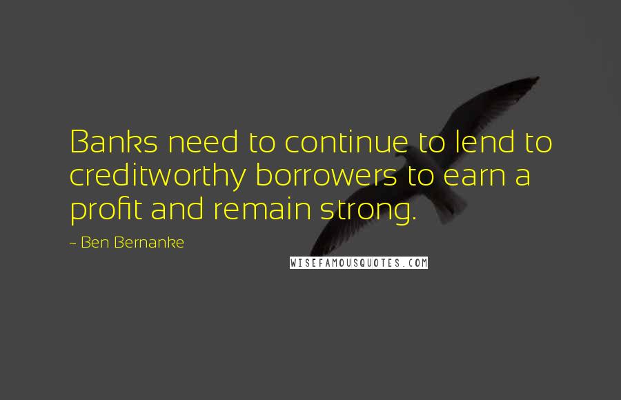 Ben Bernanke Quotes: Banks need to continue to lend to creditworthy borrowers to earn a profit and remain strong.