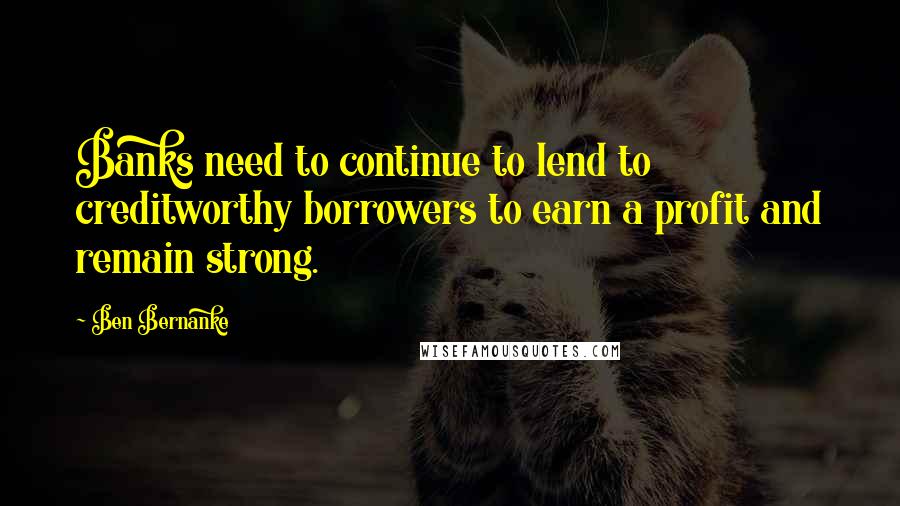 Ben Bernanke Quotes: Banks need to continue to lend to creditworthy borrowers to earn a profit and remain strong.