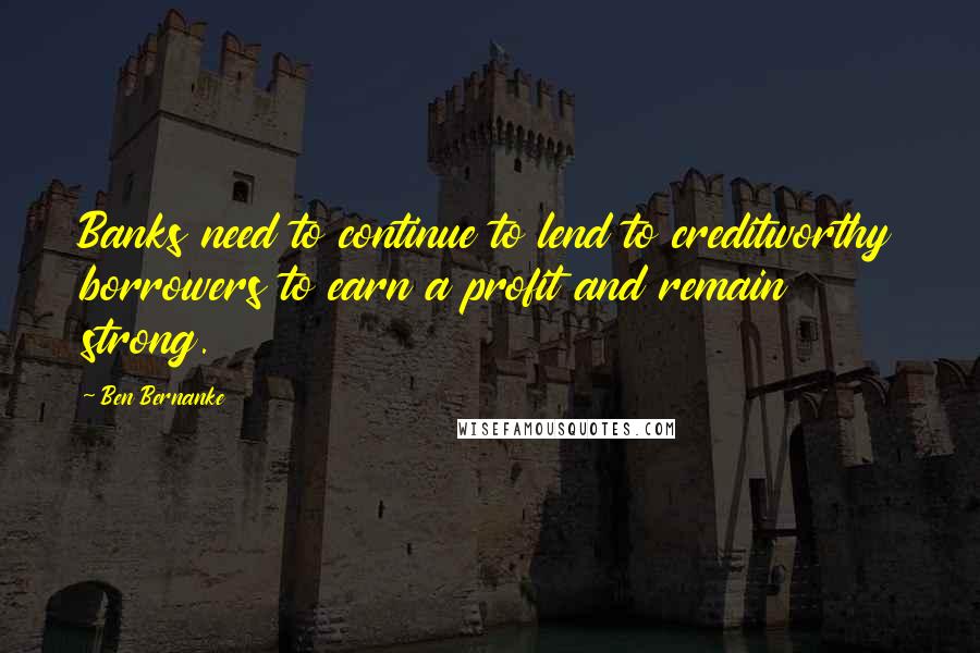 Ben Bernanke Quotes: Banks need to continue to lend to creditworthy borrowers to earn a profit and remain strong.