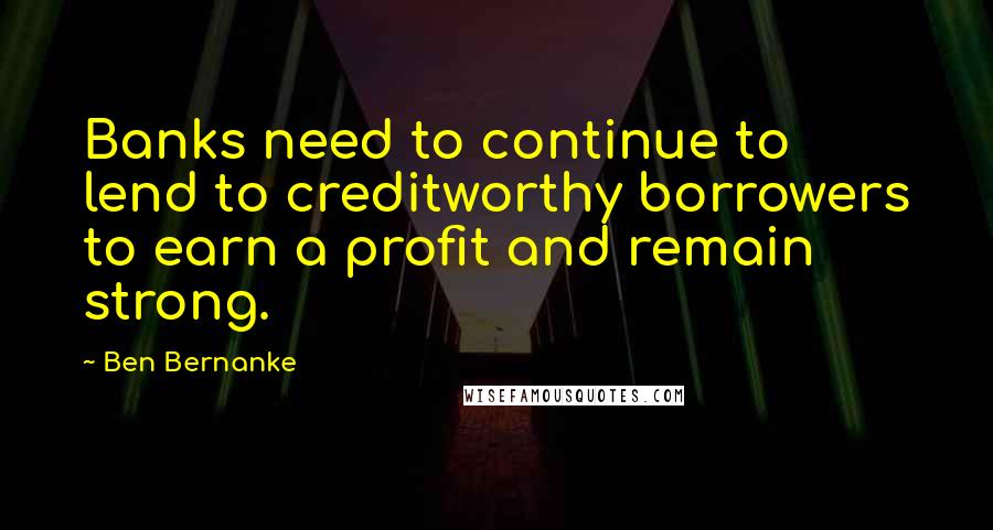 Ben Bernanke Quotes: Banks need to continue to lend to creditworthy borrowers to earn a profit and remain strong.