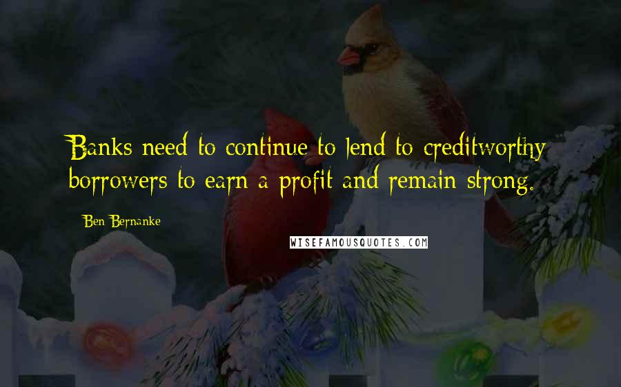 Ben Bernanke Quotes: Banks need to continue to lend to creditworthy borrowers to earn a profit and remain strong.