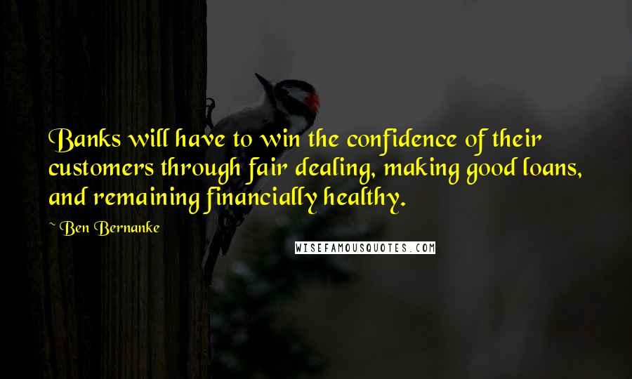 Ben Bernanke Quotes: Banks will have to win the confidence of their customers through fair dealing, making good loans, and remaining financially healthy.