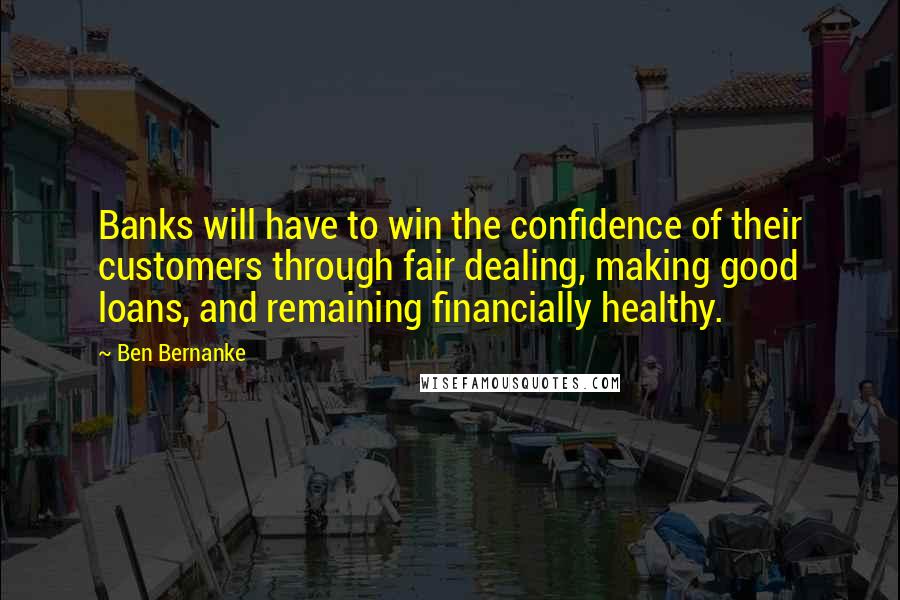 Ben Bernanke Quotes: Banks will have to win the confidence of their customers through fair dealing, making good loans, and remaining financially healthy.