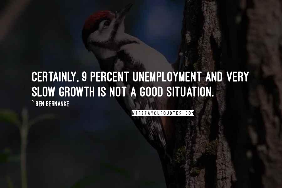 Ben Bernanke Quotes: Certainly, 9 percent unemployment and very slow growth is not a good situation.
