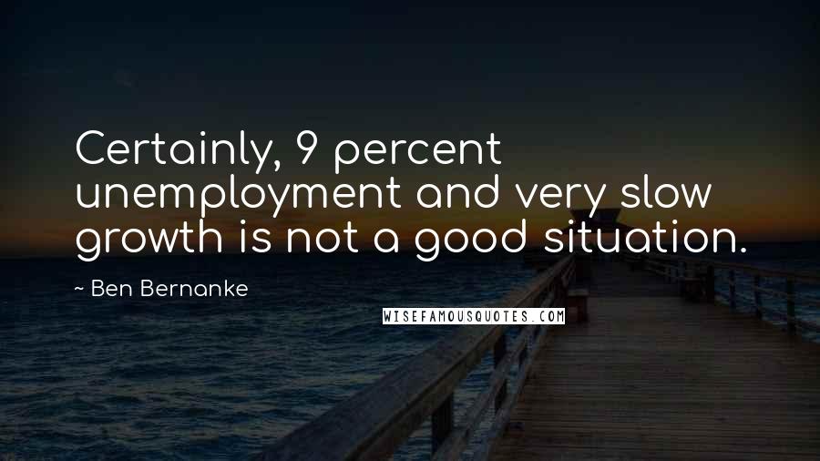 Ben Bernanke Quotes: Certainly, 9 percent unemployment and very slow growth is not a good situation.