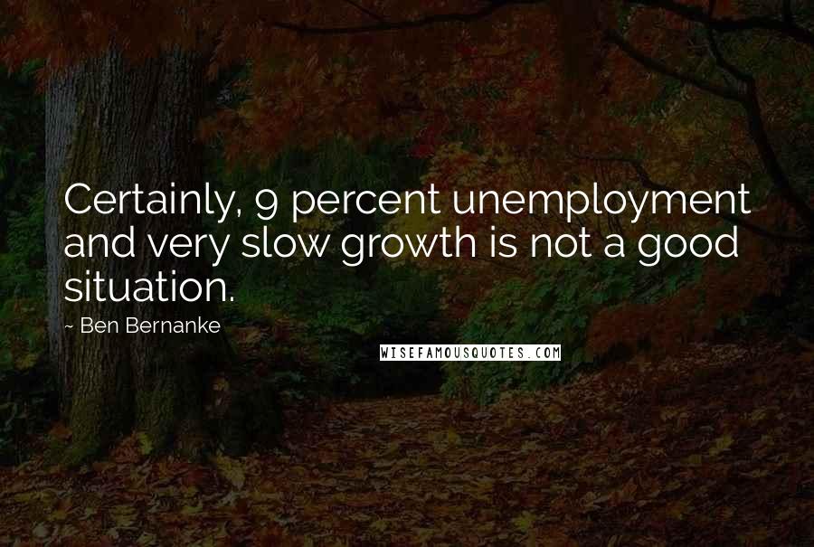 Ben Bernanke Quotes: Certainly, 9 percent unemployment and very slow growth is not a good situation.