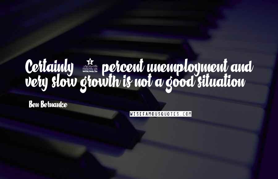 Ben Bernanke Quotes: Certainly, 9 percent unemployment and very slow growth is not a good situation.
