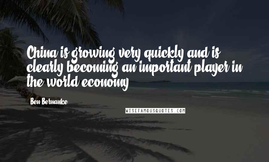 Ben Bernanke Quotes: China is growing very quickly and is clearly becoming an important player in the world economy.