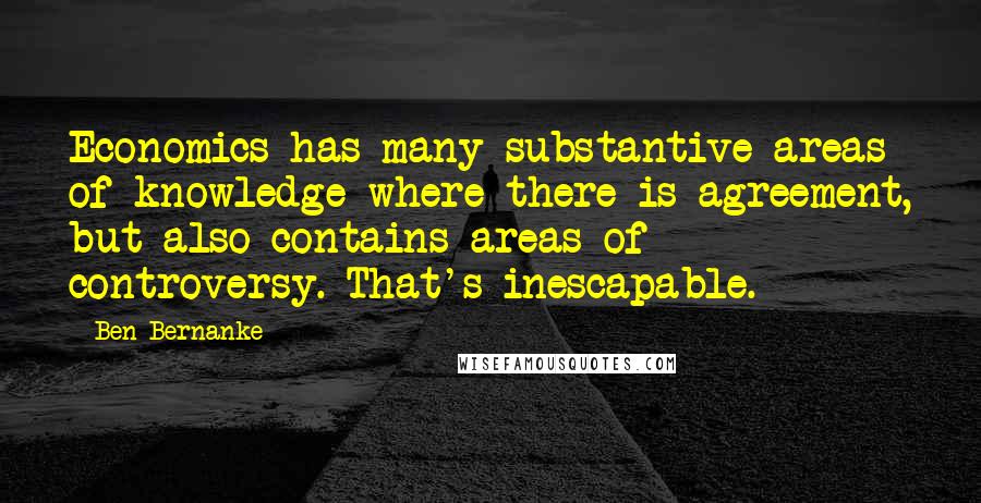 Ben Bernanke Quotes: Economics has many substantive areas of knowledge where there is agreement, but also contains areas of controversy. That's inescapable.
