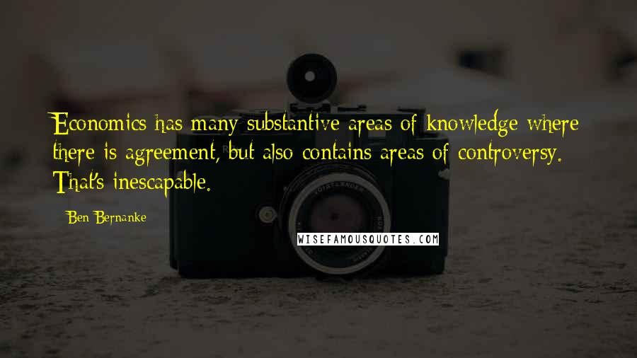 Ben Bernanke Quotes: Economics has many substantive areas of knowledge where there is agreement, but also contains areas of controversy. That's inescapable.