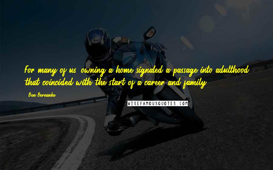 Ben Bernanke Quotes: For many of us, owning a home signaled a passage into adulthood that coincided with the start of a career and family.