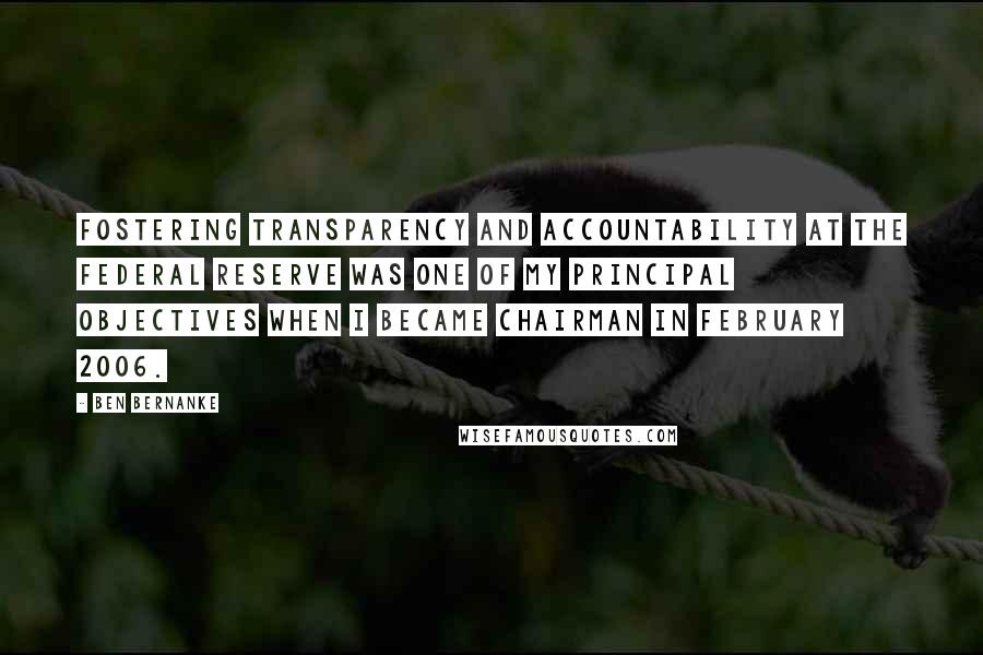 Ben Bernanke Quotes: Fostering transparency and accountability at the Federal Reserve was one of my principal objectives when I became Chairman in February 2006.