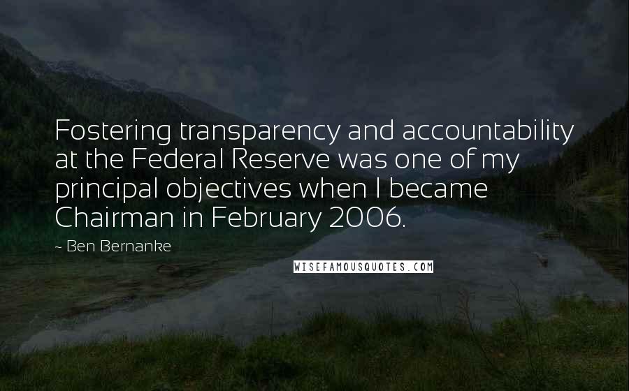 Ben Bernanke Quotes: Fostering transparency and accountability at the Federal Reserve was one of my principal objectives when I became Chairman in February 2006.